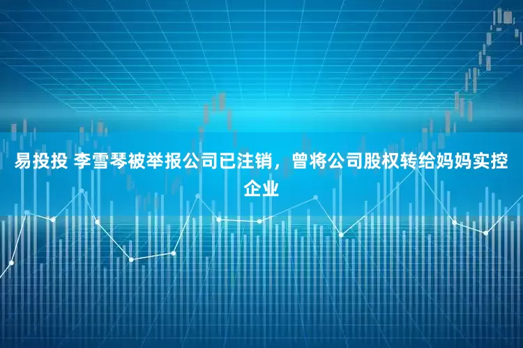 易投投 李雪琴被举报公司已注销，曾将公司股权转给妈妈实控企业