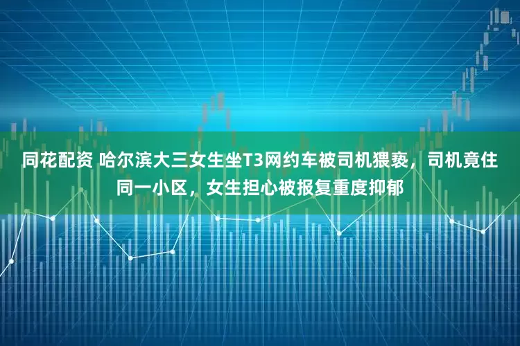 同花配资 哈尔滨大三女生坐T3网约车被司机猥亵，司机竟住同一小区，女生担心被报复重度抑郁