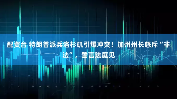 配资台 特朗普派兵洛杉矶引爆冲突！加州州长怒斥“非法”，誓言法庭见