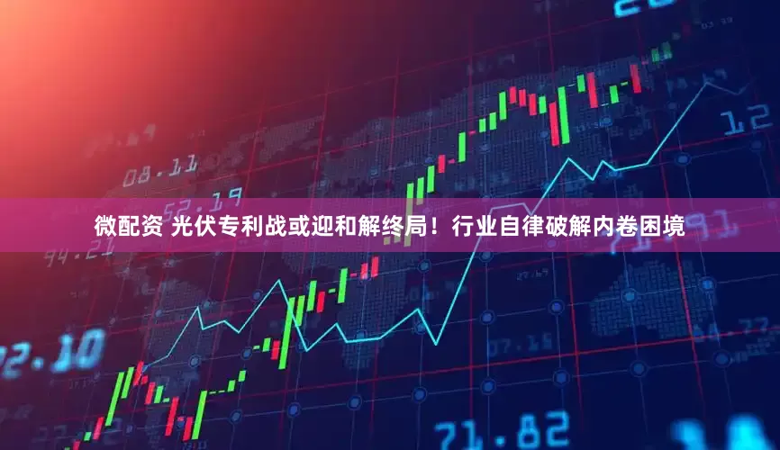 微配资 光伏专利战或迎和解终局！行业自律破解内卷困境