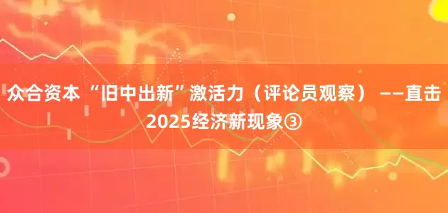众合资本 “旧中出新”激活力（评论员观察） ——直击2025经济新现象③