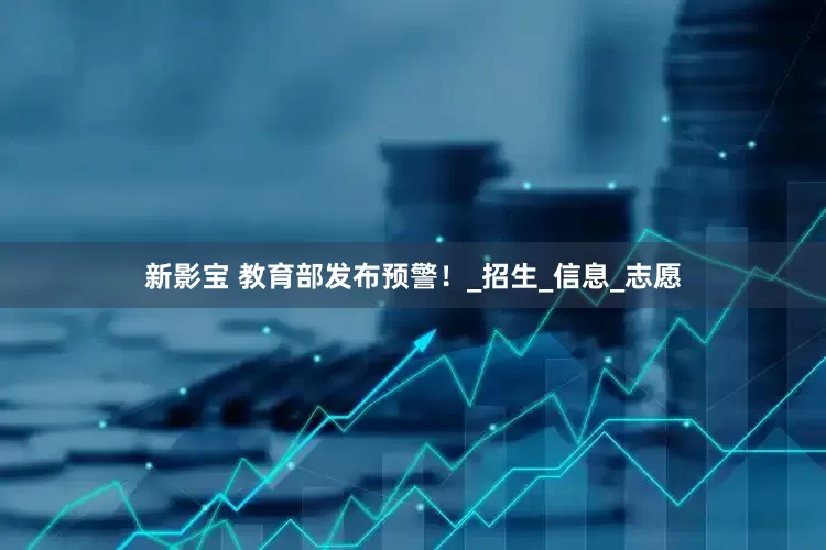 新影宝 教育部发布预警！_招生_信息_志愿