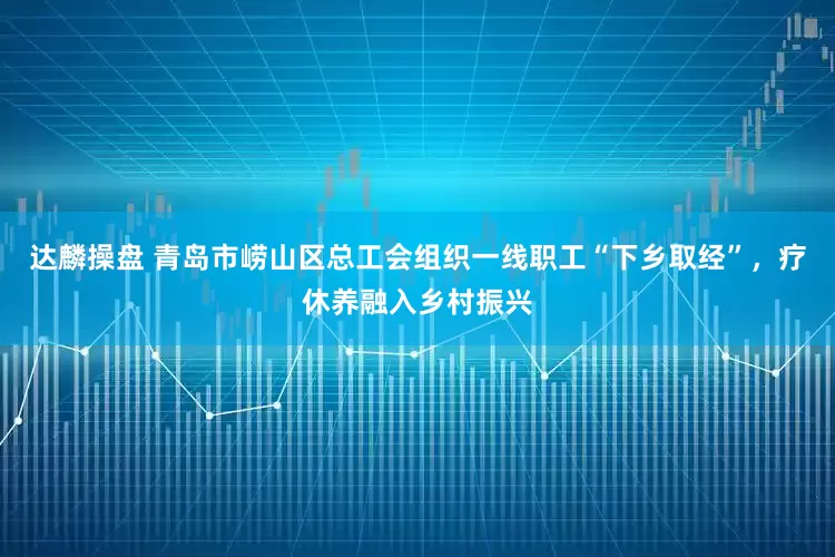 达麟操盘 青岛市崂山区总工会组织一线职工“下乡取经”，疗休养融入乡村振兴