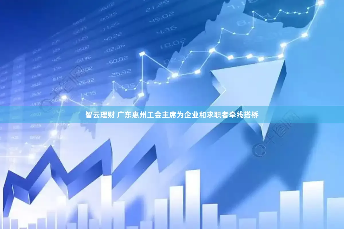 智云理财 广东惠州工会主席为企业和求职者牵线搭桥