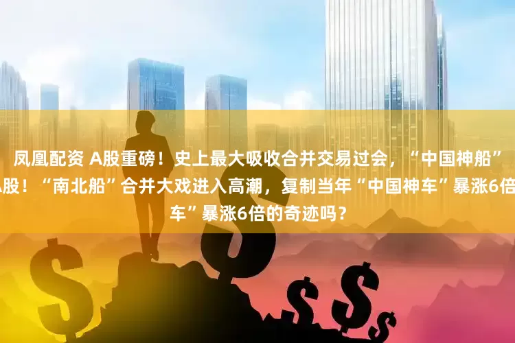 凤凰配资 A股重磅！史上最大吸收合并交易过会，“中国神船”即将登陆A股！“南北船”合并大戏进入高潮，复制当年“中国神车”暴涨6倍的奇迹吗？