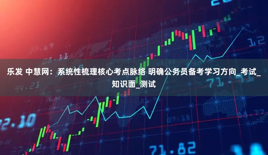 乐发 中慧网：系统性梳理核心考点脉络 明确公务员备考学习方向_考试_知识面_测试
