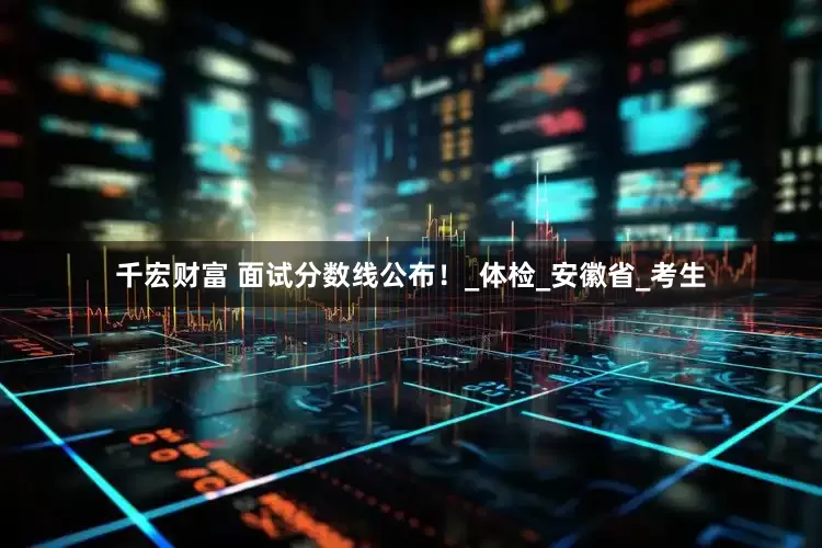 千宏财富 面试分数线公布！_体检_安徽省_考生