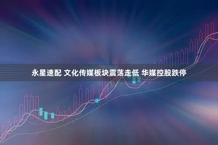 永星速配 文化传媒板块震荡走低 华媒控股跌停