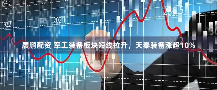 展鹏配资 军工装备板块短线拉升，天秦装备涨超10%