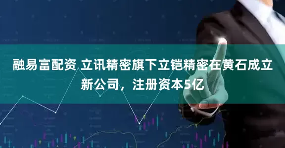 融易富配资 立讯精密旗下立铠精密在黄石成立新公司，注册资本5亿