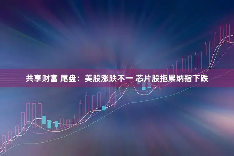 共享财富 尾盘：美股涨跌不一 芯片股拖累纳指下跌