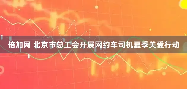 倍加网 北京市总工会开展网约车司机夏季关爱行动