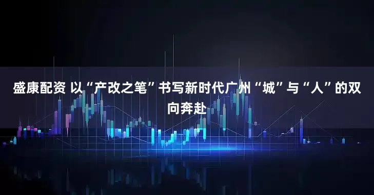 盛康配资 以“产改之笔”书写新时代广州“城”与“人”的双向奔赴