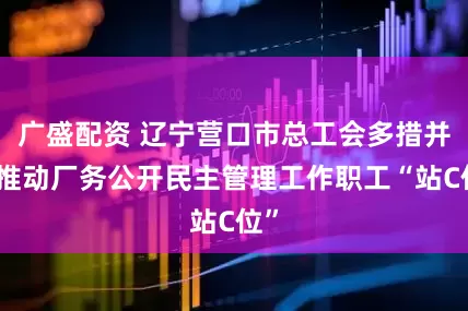 广盛配资 辽宁营口市总工会多措并举推动厂务公开民主管理工作职工“站C位”