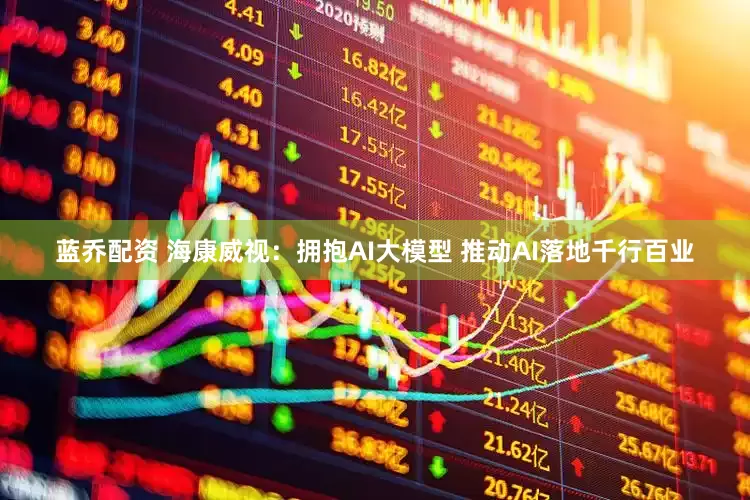 蓝乔配资 海康威视：拥抱AI大模型 推动AI落地千行百业