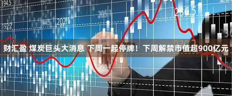 财汇盈 煤炭巨头大消息 下周一起停牌！下周解禁市值超900亿元