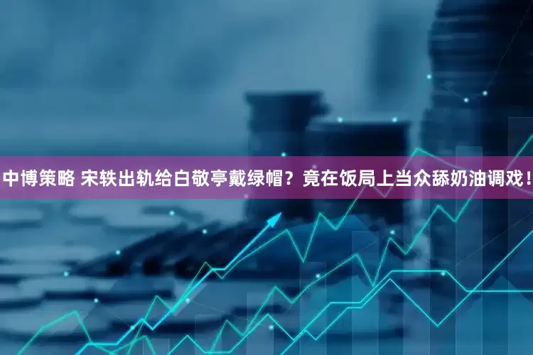 中博策略 宋轶出轨给白敬亭戴绿帽？竟在饭局上当众舔奶油调戏！