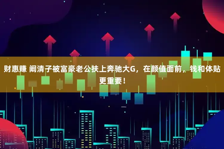 财惠赚 阚清子被富豪老公扶上奔驰大G，在颜值面前，钱和体贴更重要！