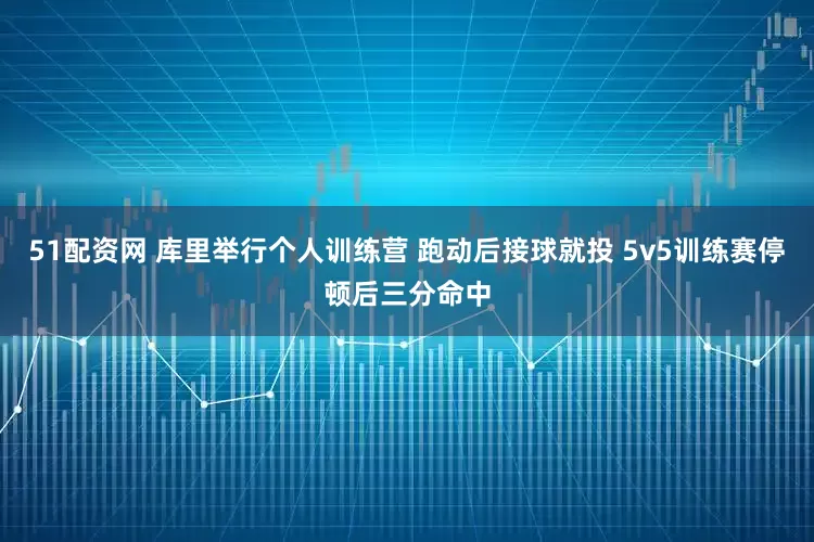 51配资网 库里举行个人训练营 跑动后接球就投 5v5训练赛停顿后三分命中
