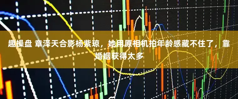 趣操盘 章泽天合影杨紫琼，她用原相机拍年龄感藏不住了，靠婚姻获得太多