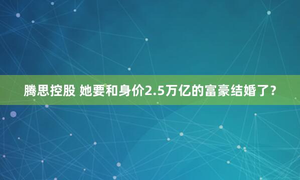 腾思控股 她要和身价2.5万亿的富豪结婚了？