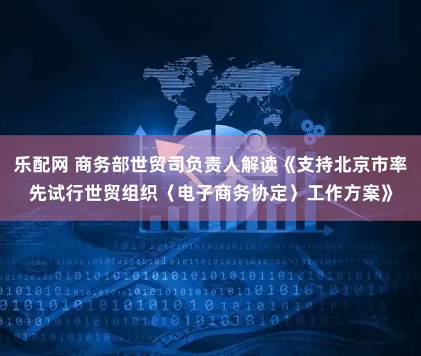乐配网 商务部世贸司负责人解读《支持北京市率先试行世贸组织〈电子商务协定〉工作方案》