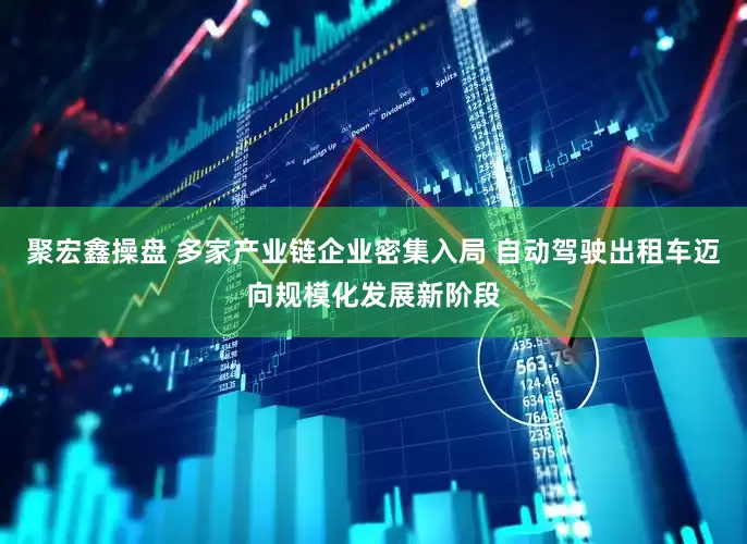 聚宏鑫操盘 多家产业链企业密集入局 自动驾驶出租车迈向规模化发展新阶段
