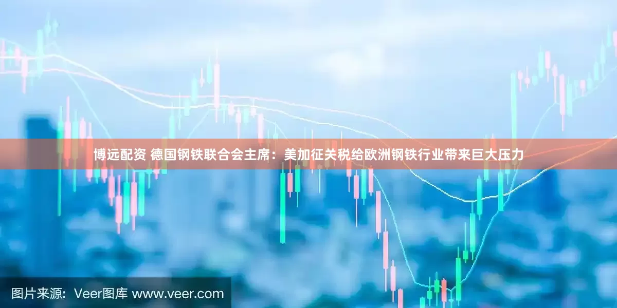 博远配资 德国钢铁联合会主席：美加征关税给欧洲钢铁行业带来巨大压力