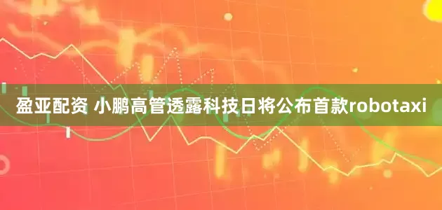 盈亚配资 小鹏高管透露科技日将公布首款robotaxi