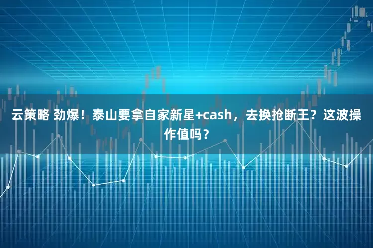云策略 劲爆!泰山要拿自家新星+cash,去换抢断王?这波操作值吗?