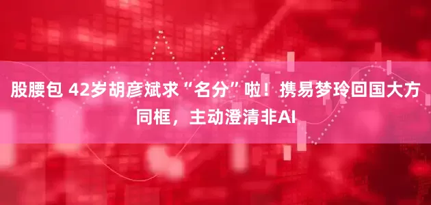 股腰包 42岁胡彦斌求“名分”啦！携易梦玲回国大方同框，主动澄清非AI
