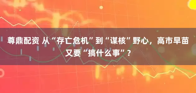 尊鼎配资 从“存亡危机”到“谋核”野心，高市早苗又要“搞什么事”？