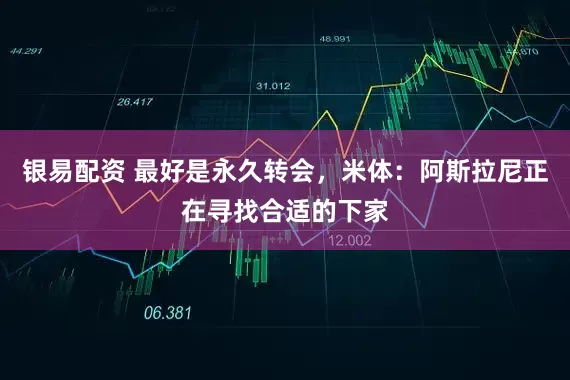 银易配资 最好是永久转会，米体：阿斯拉尼正在寻找合适的下家