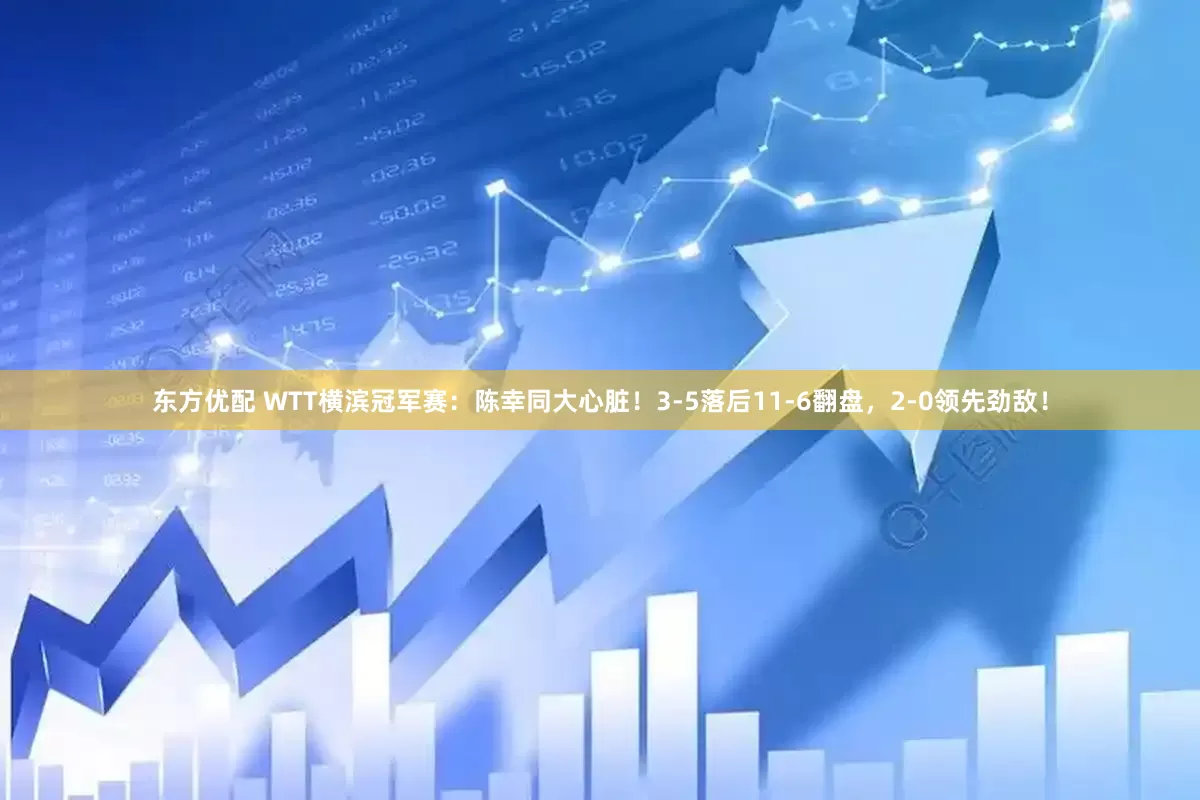 东方优配 WTT横滨冠军赛:陈幸同大心脏!3-5落后11-6翻盘,2-0领先劲敌!