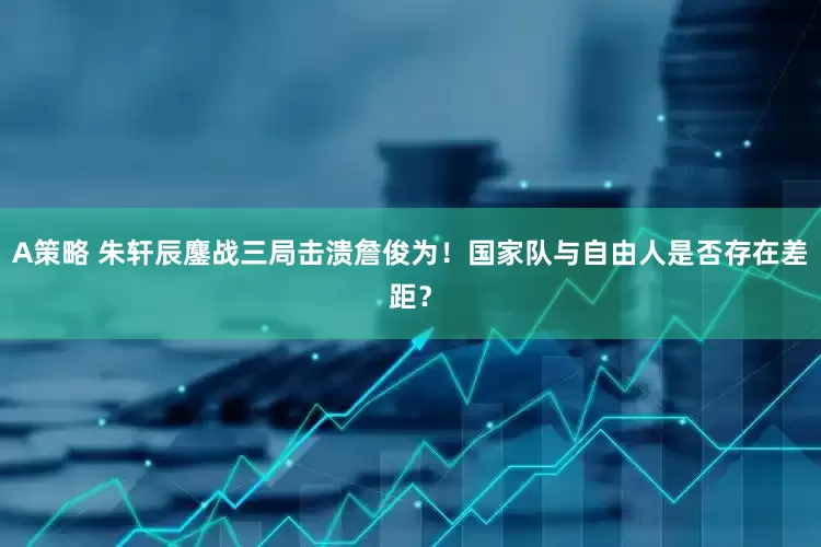 A策略 朱轩辰鏖战三局击溃詹俊为!国家队与自由人是否存在差距?