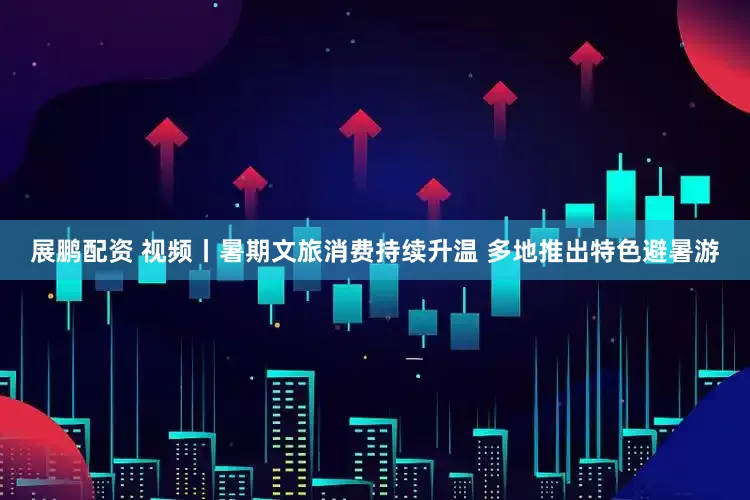 展鹏配资 视频丨暑期文旅消费持续升温 多地推出特色避暑游